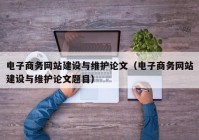 电子商务网站建设与维护论文（电子商务网站建设与维护论文题目）